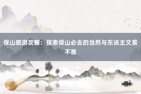 保山旅游攻略：探索保山必去的当然与东谈主文景不雅